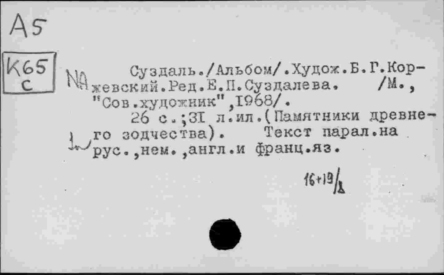 ﻿Äs'
Мл	Суздаль./Альбом/.Худож.Б.Г. Кор-
1ч^жевскии.Ред.Е.П.Суздалева. /М., ”Сов.художник”jIQoö/.
26 с.;ЗІ л.ил.(Памятники древне-} то зодчества). Текст парал.на "ïJpyc. ,нем. ,англ.и франц.яз.